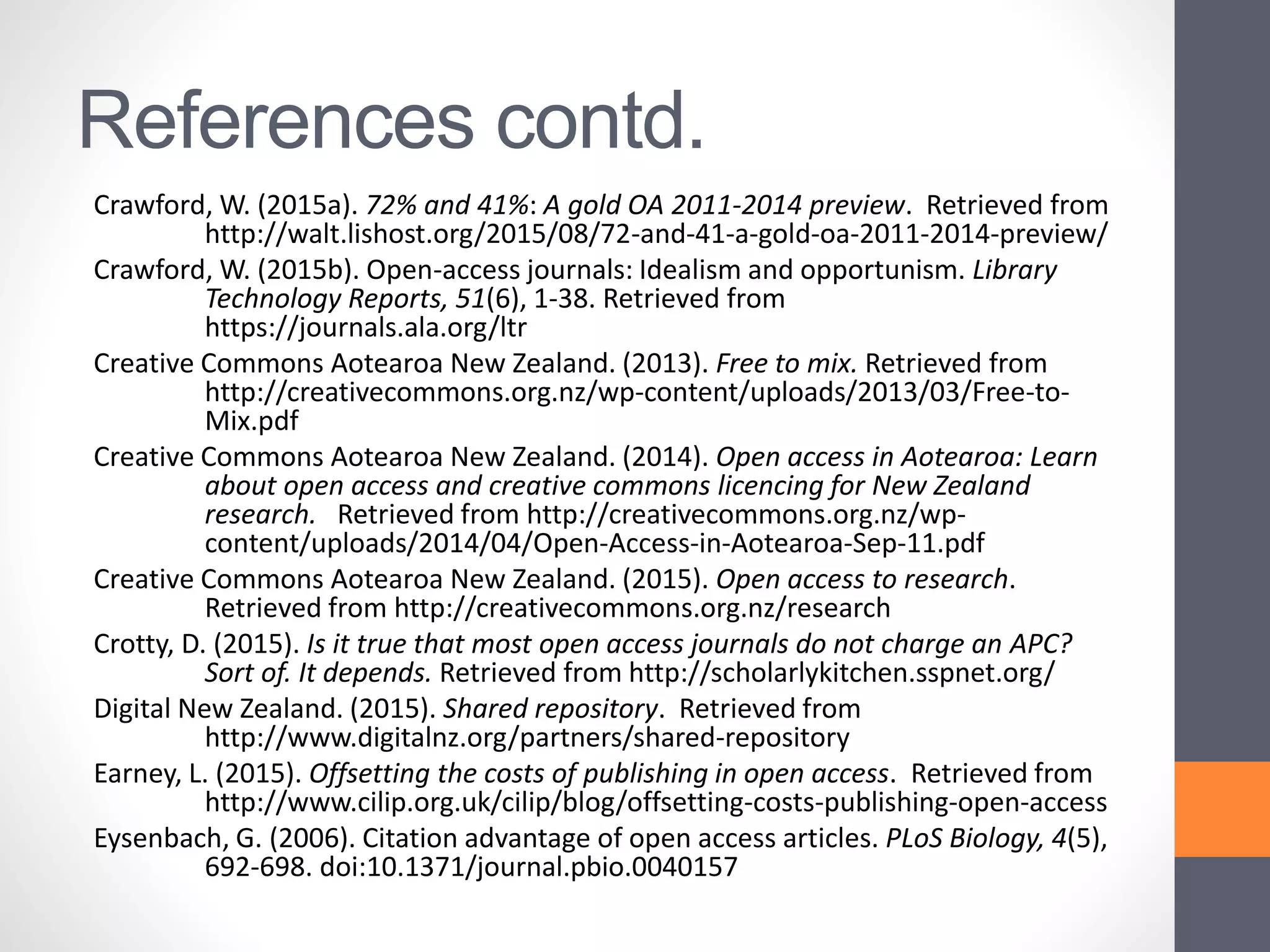 References contd.
Crawford, W. (2015a). 72% and 41%: A gold OA 2011-2014 preview. Retrieved from
http://walt.lishost.org/2015/08/72-and-41-a-gold-oa-2011-2014-preview/
Crawford, W. (2015b). Open-access journals: Idealism and opportunism. Library
Technology Reports, 51(6), 1-38. Retrieved from
https://journals.ala.org/ltr
Creative Commons Aotearoa New Zealand. (2013). Free to mix. Retrieved from
http://creativecommons.org.nz/wp-content/uploads/2013/03/Free-to-
Mix.pdf
Creative Commons Aotearoa New Zealand. (2014). Open access in Aotearoa: Learn
about open access and creative commons licencing for New Zealand
research. Retrieved from http://creativecommons.org.nz/wp-
content/uploads/2014/04/Open-Access-in-Aotearoa-Sep-11.pdf
Creative Commons Aotearoa New Zealand. (2015). Open access to research.
Retrieved from http://creativecommons.org.nz/research
Crotty, D. (2015). Is it true that most open access journals do not charge an APC?
Sort of. It depends. Retrieved from http://scholarlykitchen.sspnet.org/
Digital New Zealand. (2015). Shared repository. Retrieved from
http://www.digitalnz.org/partners/shared-repository
Earney, L. (2015). Offsetting the costs of publishing in open access. Retrieved from
http://www.cilip.org.uk/cilip/blog/offsetting-costs-publishing-open-access
Eysenbach, G. (2006). Citation advantage of open access articles. PLoS Biology, 4(5),
692-698. doi:10.1371/journal.pbio.0040157
 