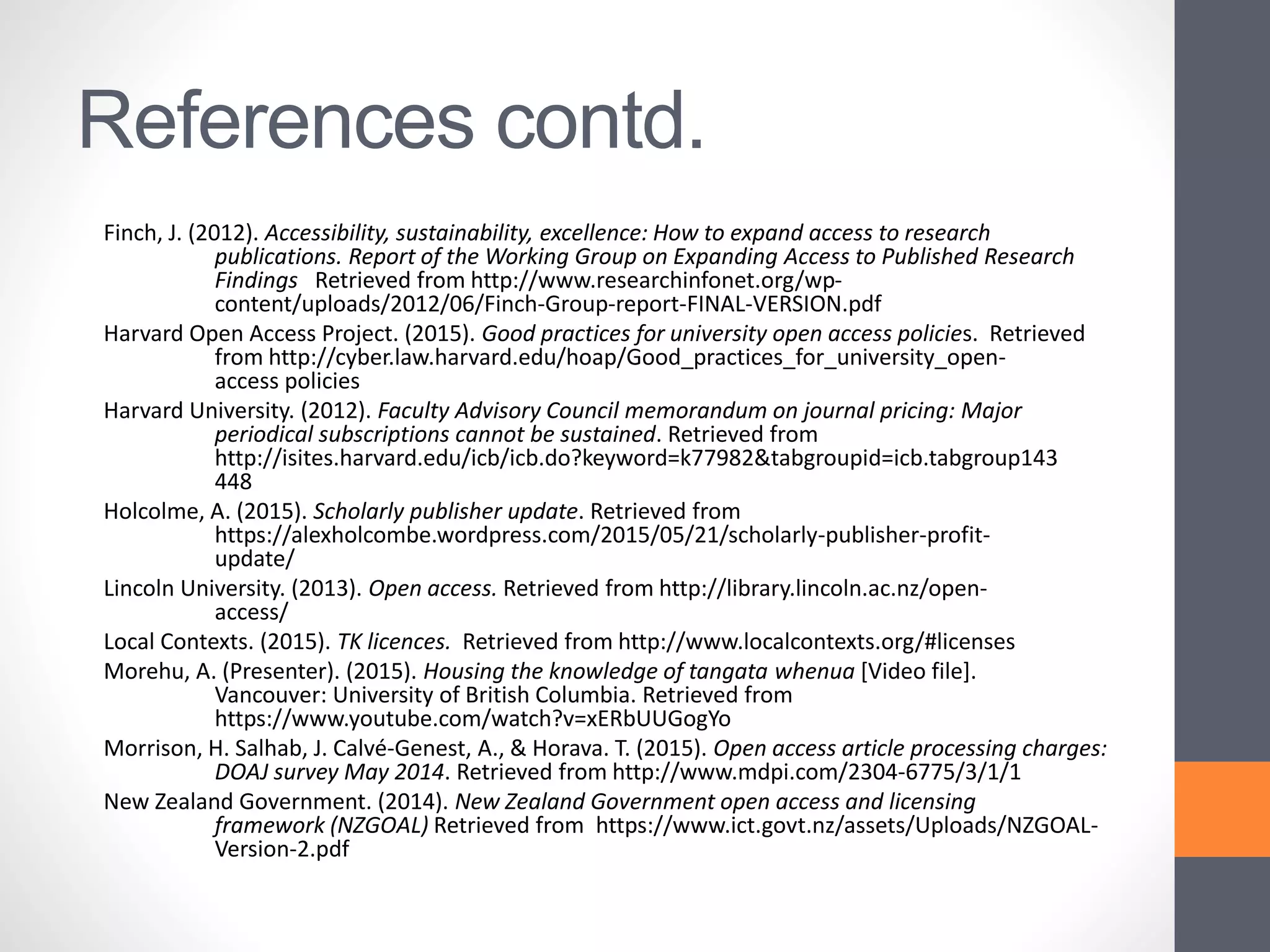 References contd.
Finch, J. (2012). Accessibility, sustainability, excellence: How to expand access to research
publications. Report of the Working Group on Expanding Access to Published Research
Findings Retrieved from http://www.researchinfonet.org/wp-
content/uploads/2012/06/Finch-Group-report-FINAL-VERSION.pdf
Harvard Open Access Project. (2015). Good practices for university open access policies. Retrieved
from http://cyber.law.harvard.edu/hoap/Good_practices_for_university_open-
access policies
Harvard University. (2012). Faculty Advisory Council memorandum on journal pricing: Major
periodical subscriptions cannot be sustained. Retrieved from
http://isites.harvard.edu/icb/icb.do?keyword=k77982&tabgroupid=icb.tabgroup143
448
Holcolme, A. (2015). Scholarly publisher update. Retrieved from
https://alexholcombe.wordpress.com/2015/05/21/scholarly-publisher-profit-
update/
Lincoln University. (2013). Open access. Retrieved from http://library.lincoln.ac.nz/open-
access/
Local Contexts. (2015). TK licences. Retrieved from http://www.localcontexts.org/#licenses
Morehu, A. (Presenter). (2015). Housing the knowledge of tangata whenua [Video file].
Vancouver: University of British Columbia. Retrieved from
https://www.youtube.com/watch?v=xERbUUGogYo
Morrison, H. Salhab, J. Calvé-Genest, A., & Horava. T. (2015). Open access article processing charges:
DOAJ survey May 2014. Retrieved from http://www.mdpi.com/2304-6775/3/1/1
New Zealand Government. (2014). New Zealand Government open access and licensing
framework (NZGOAL) Retrieved from https://www.ict.govt.nz/assets/Uploads/NZGOAL-
Version-2.pdf
 