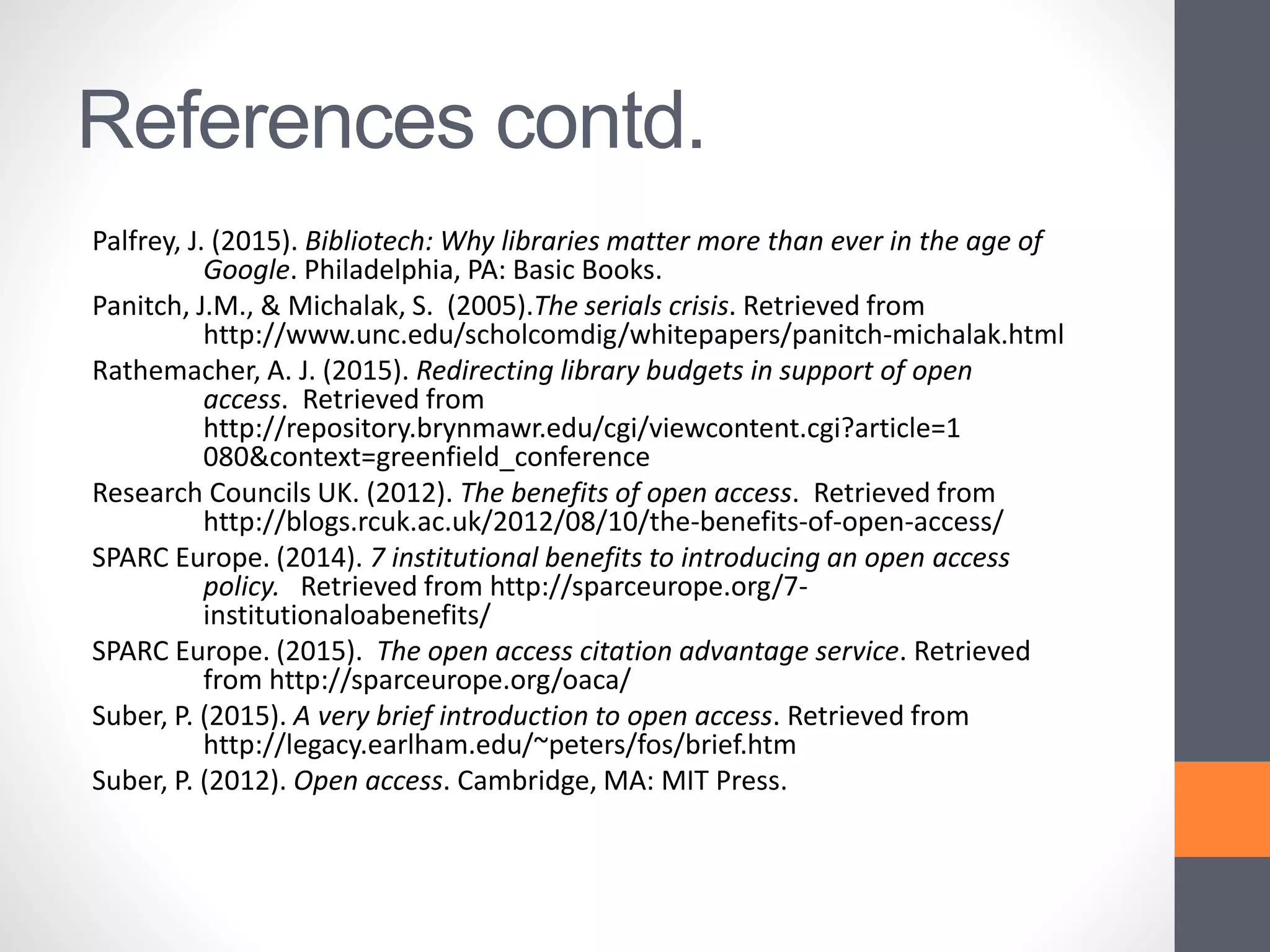 References contd.
Palfrey, J. (2015). Bibliotech: Why libraries matter more than ever in the age of
Google. Philadelphia, PA: Basic Books.
Panitch, J.M., & Michalak, S. (2005).The serials crisis. Retrieved from
http://www.unc.edu/scholcomdig/whitepapers/panitch-michalak.html
Rathemacher, A. J. (2015). Redirecting library budgets in support of open
access. Retrieved from
http://repository.brynmawr.edu/cgi/viewcontent.cgi?article=1
080&context=greenfield_conference
Research Councils UK. (2012). The benefits of open access. Retrieved from
http://blogs.rcuk.ac.uk/2012/08/10/the-benefits-of-open-access/
SPARC Europe. (2014). 7 institutional benefits to introducing an open access
policy. Retrieved from http://sparceurope.org/7-
institutionaloabenefits/
SPARC Europe. (2015). The open access citation advantage service. Retrieved
from http://sparceurope.org/oaca/
Suber, P. (2015). A very brief introduction to open access. Retrieved from
http://legacy.earlham.edu/~peters/fos/brief.htm
Suber, P. (2012). Open access. Cambridge, MA: MIT Press.
 