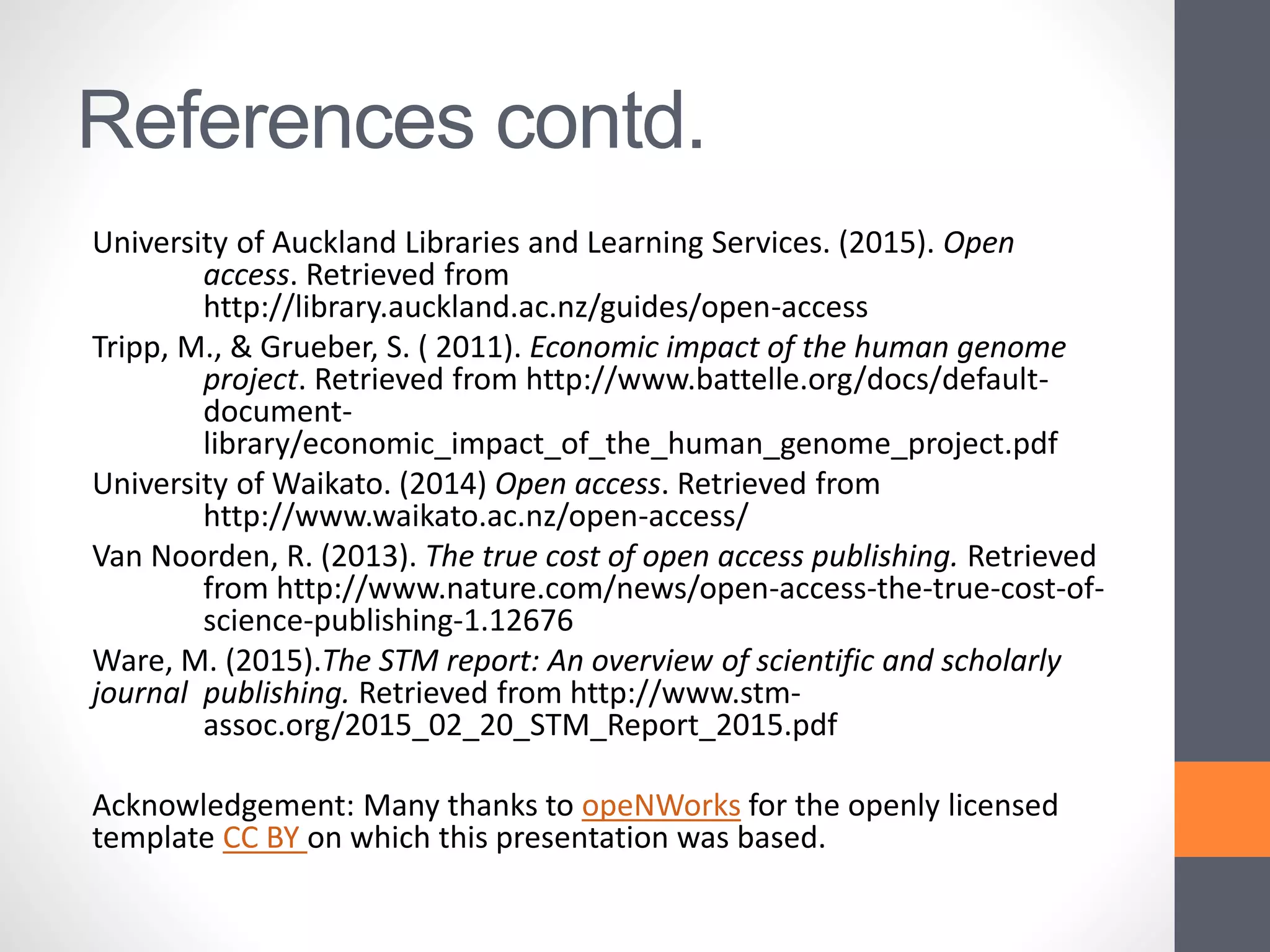 References contd.
University of Auckland Libraries and Learning Services. (2015). Open
access. Retrieved from
http://library.auckland.ac.nz/guides/open-access
Tripp, M., & Grueber, S. ( 2011). Economic impact of the human genome
project. Retrieved from http://www.battelle.org/docs/default-
document-
library/economic_impact_of_the_human_genome_project.pdf
University of Waikato. (2014) Open access. Retrieved from
http://www.waikato.ac.nz/open-access/
Van Noorden, R. (2013). The true cost of open access publishing. Retrieved
from http://www.nature.com/news/open-access-the-true-cost-of-
science-publishing-1.12676
Ware, M. (2015).The STM report: An overview of scientific and scholarly
journal publishing. Retrieved from http://www.stm-
assoc.org/2015_02_20_STM_Report_2015.pdf
Acknowledgement: Many thanks to opeNWorks for the openly licensed
template CC BY on which this presentation was based.
 
