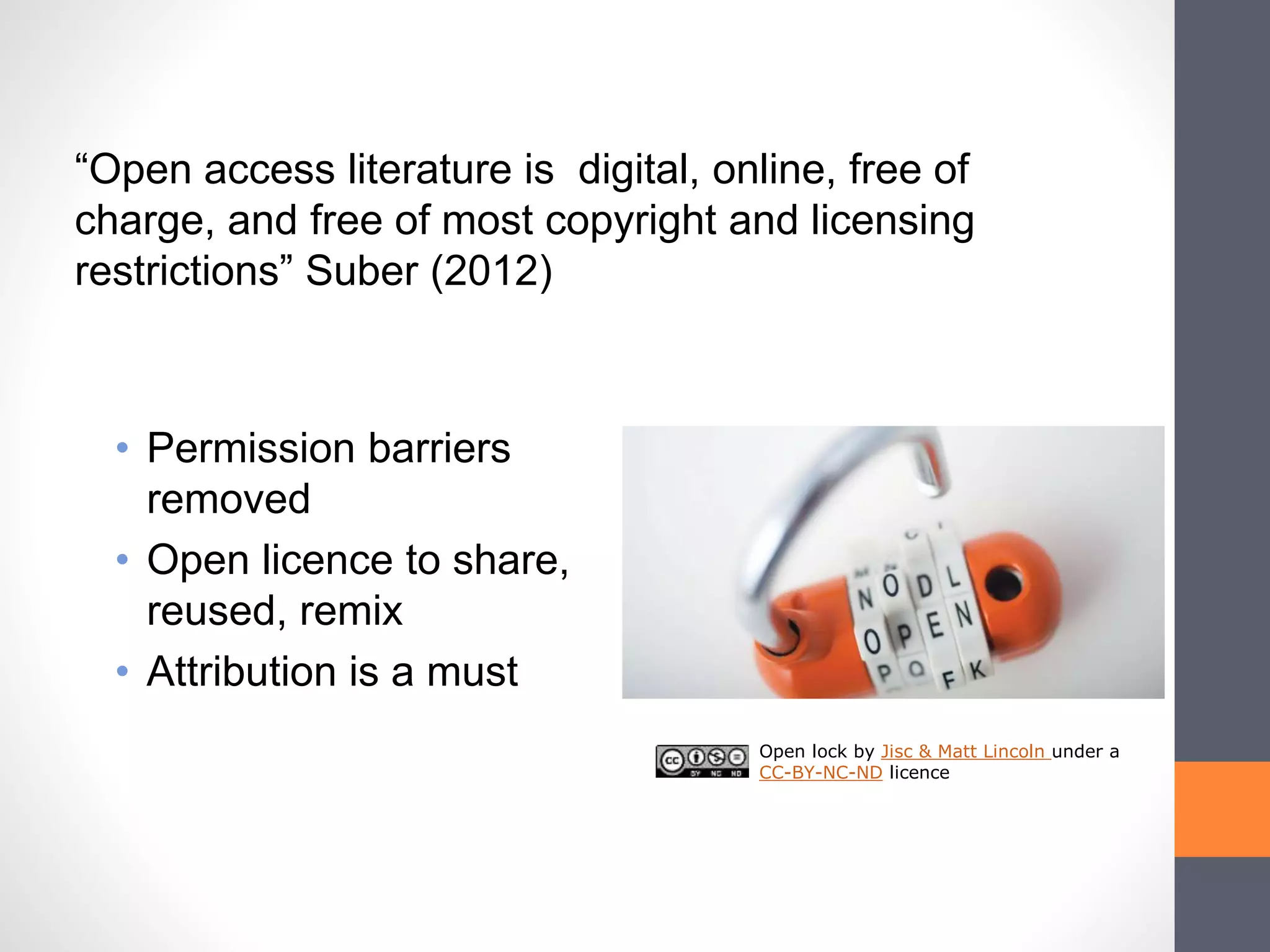 • Permission barriers
removed
• Open licence to share,
reused, remix
• Attribution is a must
Open lock by Jisc & Matt Lincoln under a
CC-BY-NC-ND licence
“Open access literature is digital, online, free of
charge, and free of most copyright and licensing
restrictions” Suber (2012)
 