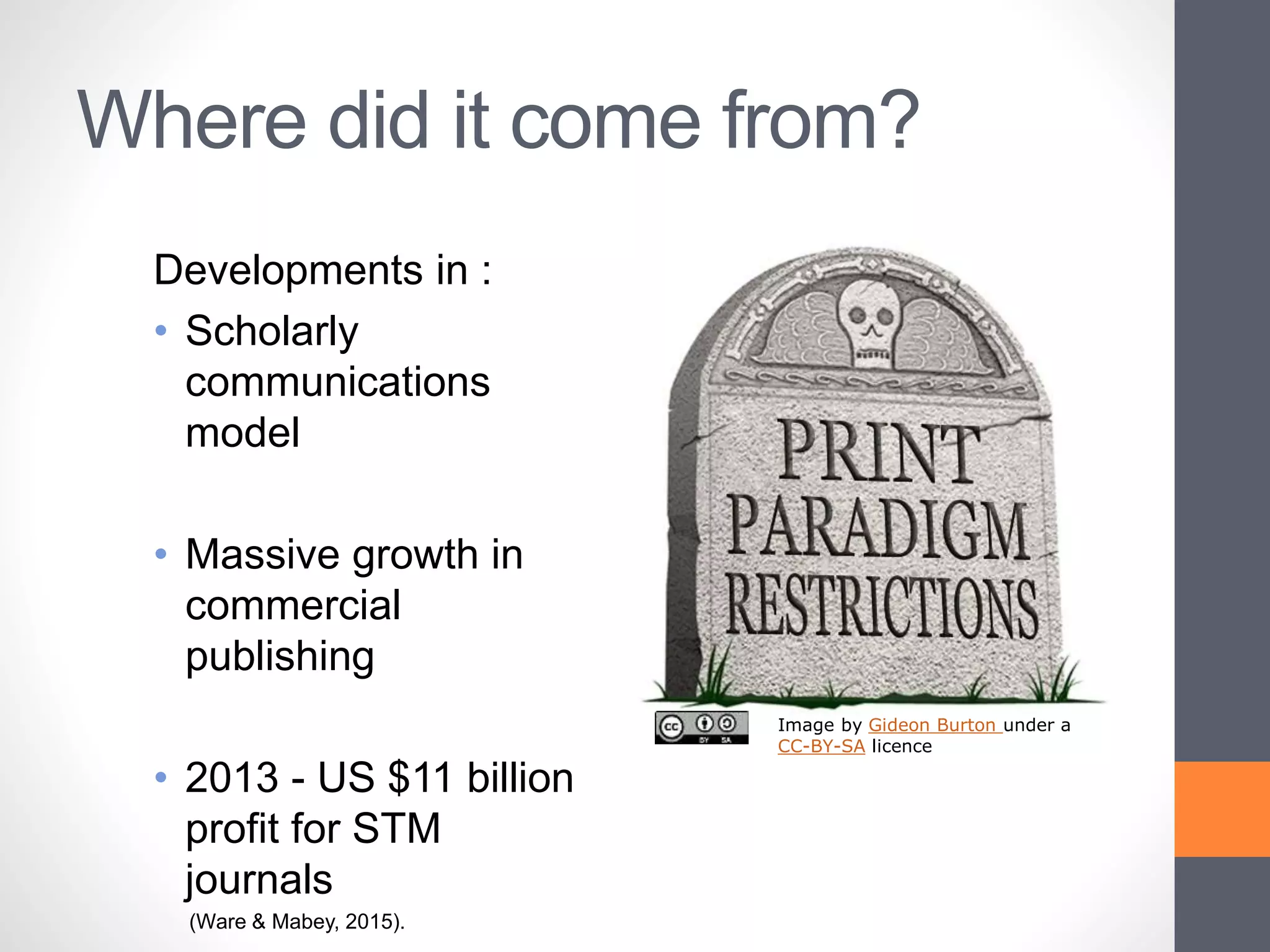 Where did it come from?
Developments in :
• Scholarly
communications
model
• Massive growth in
commercial
publishing
• 2013 - US $11 billion
profit for STM
journals
(Ware & Mabey, 2015).
Image by Gideon Burton under a
CC-BY-SA licence
 
