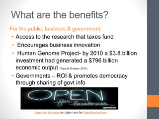 What are the benefits?
For the public, business & government:
• Access to the research that taxes fund
• Encourages business innovation
• Human Genome Project- by 2010 a $3.8 billion
investment had generated a $796 billion
economic output (Tripp & Grueber, 2011)
• Governments – ROI & promotes democracy
through sharing of govt info
Open for Business by Libby Levi for OpenSource.Com
 
