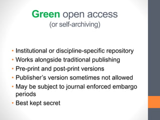 Green open access
(or self-archiving)
• Institutional or discipline-specific repository
• Works alongside traditional publishing
• Pre-print and post-print versions
• Publisher’s version sometimes not allowed
• May be subject to journal enforced embargo
periods
• Best kept secret
 