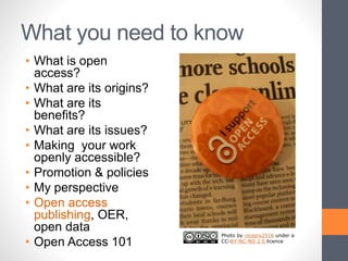 What you need to know
• What is open
access?
• What are its origins?
• What are its
benefits?
• What are its issues?
• Making your work
openly accessible?
• Promotion & policies
• My perspective
• Open access
publishing, OER,
open data
• Open Access 101
Photo by nicepix2516 under a
CC-BY-NC-ND 2.0 licence
 