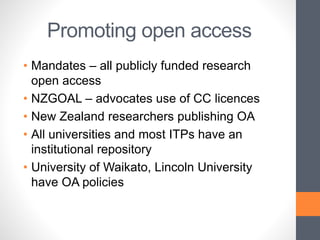 Promoting open access
• Mandates – all publicly funded research
open access
• NZGOAL – advocates use of CC licences
• New Zealand researchers publishing OA
• All universities and most ITPs have an
institutional repository
• University of Waikato, Lincoln University
have OA policies
 