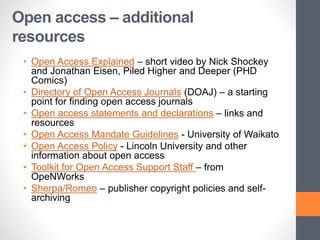 Open access – additional
resources
• Open Access Explained – short video by Nick Shockey
and Jonathan Eisen, Piled Higher and Deeper (PHD
Comics)
• Directory of Open Access Journals (DOAJ) – a starting
point for finding open access journals
• Open access statements and declarations – links and
resources
• Open Access Mandate Guidelines - University of Waikato
• Open Access Policy - Lincoln University and other
information about open access
• Toolkit for Open Access Support Staff – from
OpeNWorks
• Sherpa/Romeo – publisher copyright policies and self-
archiving
 