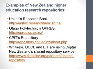 Examples of New Zealand higher
education research repositories:
• Unitec’s Research Bank,
http://unitec.researchbank.ac.nz/
• Otago Polytechnic’s OPRES,
http://opres.op.ac.nz/
• CPIT’s Repository
http://repository.cpit.ac.nz/about.php
• Whitireia, UCOL and EIT are using Digital
New Zealand’s shared repository service
http://www.digitalnz.org/partners/shared-
repository
 