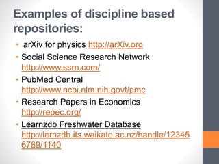 Examples of discipline based
repositories:
• arXiv for physics http://arXiv.org
• Social Science Research Network
http://www.ssrn.com/
• PubMed Central
http://www.ncbi.nlm.nih.govt/pmc
• Research Papers in Economics
http://repec.org/
• Learnzdb Freshwater Database
http://lernzdb.its.waikato.ac.nz/handle/12345
6789/1140
 