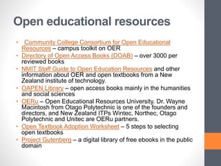Open educational resources
• Community College Consortium for Open Educational
Resources – campus toolkit on OER
• Directory of Open Access Books (DOAB) – over 3000 per
reviewed books
• NMIT Staff Guide to Open Education Resources and other
information about OER and open textbooks from a New
Zealand institute of technology.
• OAPEN Library – open access books mainly in the humanities
and social sciences
• OERu – Open Educational Resources University. Dr. Wayne
Macintosh from Otago Polytechnic is one of the founders and
directors, and New Zealand ITPs Wintec, Northec, Otago
Polytechnic and Unitec are OERu partners.
• Open Textbook Adoption Worksheet – 5 steps to selecting
open textbooks
• Project Gutenberg – a digital library of free ebooks in the public
domain
 