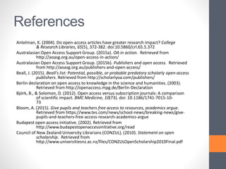 References
Antelman, K. (2004). Do open-access articles have greater research impact? College
& Research Libraries, 65(5), 372-382. doi:10.5860/crl.65.5.372
Australasian Open Access Support Group. (2015a). OA in action. Retrieved from
http://aoasg.org.au/open-access-in-action/
Australasian Open Access Support Group. (2015b). Publishers and open access. Retrieved
from http://aoasg.org.au/publishers-and-open-access/
Beall, J. (2015). Beall's list: Potential, possible, or probable predatory scholarly open-access
publishers. Retrieved from http://scholarlyoa.com/publishers/
Berlin declaration on open access to knowledge in the science and humanities. (2003).
Retrieved from http://openaccess.mpg.de/Berlin-Declaration
Björk, B., & Solomon, D. (2012). Open access versus subscription journals: A comparison
of scientific impact. BMC Medicine, 10(73). doi: 10.1186/1741-7015-10-
73
Bloom, A. (2015). Give pupils and teachers free access to resources, academics argue.
Retrieved from https://www.tes.com/news/school-news/breaking-news/give-
pupils-and-teachers-free-access-research-academics-argue
Budapest open access initiative. (2002). Retrieved from
http://www.budapestopenaccessinitiative.org/read
Council of New Zealand University Librarians (CONZUL). (2010). Statement on open
scholarship. Retrieved from
http://www.universitiesnz.ac.nz/files/CONZULOpenScholarship2010Final.pdf
 