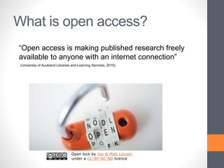 What is open access?
Open lock by Jisc & Matt Lincoln
under a CC-BY-NC-ND licence
“Open access is making published research freely
available to anyone with an internet connection”
(University of Auckland Libraries and Learning Services, 2015).
 