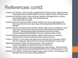 References contd.
Crawford, W. (2015a). 72% and 41%: A gold OA 2011-2014 preview. Retrieved from
http://walt.lishost.org/2015/08/72-and-41-a-gold-oa-2011-2014-preview/
Crawford, W. (2015b). Open-access journals: Idealism and opportunism. Library
Technology Reports, 51(6), 1-38. Retrieved from
https://journals.ala.org/ltr
Creative Commons Aotearoa New Zealand. (2013). Free to mix. Retrieved from
http://creativecommons.org.nz/wp-content/uploads/2013/03/Free-to-
Mix.pdf
Creative Commons Aotearoa New Zealand. (2014). Open access in Aotearoa: Learn
about open access and creative commons licencing for New Zealand
research. Retrieved from http://creativecommons.org.nz/wp-
content/uploads/2014/04/Open-Access-in-Aotearoa-Sep-11.pdf
Creative Commons Aotearoa New Zealand. (2015). Open access to research.
Retrieved from http://creativecommons.org.nz/research
Crotty, D. (2015). Is it true that most open access journals do not charge an APC?
Sort of. It depends. Retrieved from http://scholarlykitchen.sspnet.org/
Digital New Zealand. (2015). Shared repository. Retrieved from
http://www.digitalnz.org/partners/shared-repository
Earney, L. (2015). Offsetting the costs of publishing in open access. Retrieved from
http://www.cilip.org.uk/cilip/blog/offsetting-costs-publishing-open-access
Eysenbach, G. (2006). Citation advantage of open access articles. PLoS Biology, 4(5),
692-698. doi:10.1371/journal.pbio.0040157
 