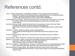 References contd.
Finch, J. (2012). Accessibility, sustainability, excellence: How to expand access to research
publications. Report of the Working Group on Expanding Access to Published Research
Findings Retrieved from http://www.researchinfonet.org/wp-
content/uploads/2012/06/Finch-Group-report-FINAL-VERSION.pdf
Harvard Open Access Project. (2015). Good practices for university open access policies. Retrieved
from http://cyber.law.harvard.edu/hoap/Good_practices_for_university_open-
access policies
Harvard University. (2012). Faculty Advisory Council memorandum on journal pricing: Major
periodical subscriptions cannot be sustained. Retrieved from
http://isites.harvard.edu/icb/icb.do?keyword=k77982&tabgroupid=icb.tabgroup143
448
Holcolme, A. (2015). Scholarly publisher update. Retrieved from
https://alexholcombe.wordpress.com/2015/05/21/scholarly-publisher-profit-
update/
Lincoln University. (2013). Open access. Retrieved from http://library.lincoln.ac.nz/open-
access/
Local Contexts. (2015). TK licences. Retrieved from http://www.localcontexts.org/#licenses
Morehu, A. (Presenter). (2015). Housing the knowledge of tangata whenua [Video file].
Vancouver: University of British Columbia. Retrieved from
https://www.youtube.com/watch?v=xERbUUGogYo
Morrison, H. Salhab, J. Calvé-Genest, A., & Horava. T. (2015). Open access article processing charges:
DOAJ survey May 2014. Retrieved from http://www.mdpi.com/2304-6775/3/1/1
New Zealand Government. (2014). New Zealand Government open access and licensing
framework (NZGOAL) Retrieved from https://www.ict.govt.nz/assets/Uploads/NZGOAL-
Version-2.pdf
 