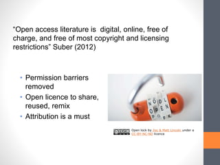 • Permission barriers
removed
• Open licence to share,
reused, remix
• Attribution is a must
Open lock by Jisc & Matt Lincoln under a
CC-BY-NC-ND licence
“Open access literature is digital, online, free of
charge, and free of most copyright and licensing
restrictions” Suber (2012)
 