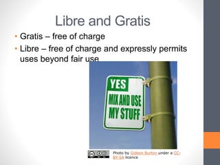 Libre and Gratis
• Gratis – free of charge
• Libre – free of charge and expressly permits
uses beyond fair use
Photo by Gideon Burton under a CC-
BY-SA licence
 