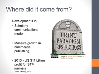 Where did it come from?
Developments in :
• Scholarly
communications
model
• Massive growth in
commercial
publishing
• 2013 - US $11 billion
profit for STM
journals
(Ware & Mabey, 2015).
Image by Gideon Burton under a
CC-BY-SA licence
 