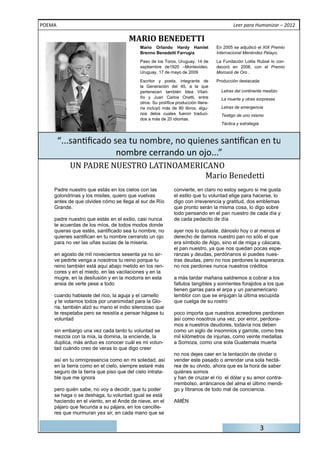 POEMA                                                                                       Leer para Humanizar – 2012

                                      MARIO	BENEDETTI
                                           Mario Orlando Hardy Hamlet               En 2005 se adjudicó el XIX Premio
                                           Brenno Benedetti Farrugia                Internacional Menéndez Pelayo.
                                           Paso de los Toros, Uruguay, 14 de        La Fundación Lolita Rubial lo con-
                                           septiembre de1920 –Montevideo,           decoró en 2006, con el Premio
                                           Uruguay, 17 de mayo de 2009              Morosoli de Oro .

                                           Escritor y poeta, integrante de          Producción destacada:
                                           la Generación del 45, a la que
                                           pertenecen también Idea Vilari-           Letras del continente mestizo
                                           ño y Juan Carlos Onetti, entre            La muerte y otras sorpresas
                                           otros. Su prolífica producción litera-
                                           ria incluyó más de 80 libros, algu-       Letras de emergencia
                                           nos delos cuales fueron traduci-          Testigo de uno mismo
                                           dos a más de 20 idiomas.
                                                                                     Táctica y estrategia


        “...

   									UN	PADRE	NUESTRO	LATINOAMERICANO
                                nombre cerrando un ojo...”

                                     									Mario	Benedetti
    Padre nuestro que estás en los cielos con las            convierte, en claro no estoy seguro si me gusta
    golondrinas y los misiles, quiero que vuelvas            el estilo que tu voluntad elige para hacerse, lo
    antes de que olvides cómo se llega al sur de Río         digo con irreverencia y gratitud, dos emblemas
    Grande.                                                  que pronto serán la misma cosa, lo digo sobre
                                                             todo pensando en el pan nuestro de cada día y
    padre nuestro que estás en el exilio, casi nunca         de cada pedacito de día
    te acuerdas de los míos, de todos modos donde
    quieras que estés, santificado sea tu nombre, no         ayer nos lo quitaste, dánoslo hoy o al menos el
    quienes santifican en tu nombre cerrando un ojo          derecho de darnos nuestro pan no sólo el que
    para no ver las uñas sucias de la miseria.               era símbolo de Algo, sino el de miga y cáscara,
                                                             el pan nuestro, ya que nos quedan pocas espe-
    en agosto de mil novecientos sesenta ya no sir-          ranzas y deudas, perdónanos si puedes nues-
    ve pedirte venga a nosotros tu reino porque tu           tras deudas, pero no nos perdones la esperanza.
    reino también está aquí abajo metido en los ren-         no nos perdones nunca nuestros créditos
    cores y en el miedo, en las vacilaciones y en la
    mugre, en la desilusión y en la modorra en esta          a más tardar mañana saldremos a cobrar a los
    ansia de verte pese a todo                               fallutos tangibles y sonrientes forajidos a los que
                                                             tienen garras para el arpa y un panamericano
    cuando hablaste del rico, la aguja y el camello          temblor con que se enjugan la última escupida
    y te votamos todos por unanimidad para la Glo-           que cuelga de su rostro
    ria, también alzó su mano el indio silencioso que
    te respetaba pero se resistía a pensar hágase tu         poco importa que nuestros acreedores perdonen
    voluntad                                                 así como nosotros una vez, por error, perdona-
                                                             mos a nuestros deudores, todavía nos deben
    sin embargo una vez cada tanto tu voluntad se            como un siglo de insomnios y garrote, como tres
    mezcla con la mía, la domina, la enciende, la            mil kilómetros de injurias, como veinte medallas
    duplica, más arduo es conocer cuál es mi volun-          a Somoza, como una sola Guatemala muerta
    tad cuándo creo de veras lo que digo creer
                                                             no nos dejes caer en la tentación de olvidar o
    así en tu omnipresencia como en mi soledad, así          vender este pasado o arrendar una sola hectá-
    en la tierra como en el cielo, siempre estaré más        rea de su olvido, ahora que es la hora de saber
    seguro de la tierra que piso que del cielo intrata-      quiénes somos
    ble que me ignora                                        y han de cruzar el río el dólar y su amor contra-
                                                             rrembolso, arráncanos del alma el último mendi-
    pero quién sabe, no voy a decidir, que tu poder          go y líbranos de todo mal de conciencia.
    se haga o se deshaga, tu voluntad igual se está
    haciendo en el viento, en el Ande de nieve, en el        AMÉN
    pájaro que fecunda a su pájara, en los cancille-
    res que murmuran yes sir, en cada mano que se


                                                                                                             3
 