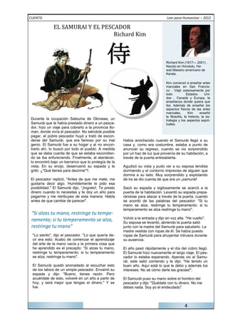 EL	SAMURAI	Y	EL	PESCADOR
CUENTO                                                                            Leer para Humanizar – 2012



                                  Richard	Kim



                                                                                 Richard Kim (1917— 2001) .
                                                                                 Nacido en Honolulu, Ha-
                                                                                 waii.Maestro americano de
                                                                                 Karate.

                                                                                 Kim comenzó a enseñar artes
                                                                                 marciales en San Francis-
                                                                                 co . Viajó extensamente por
                                                                                 todo            Estados      Uni-
                                                                                 dos , Canadá y Europa, la
                                                                                 enseñanza donde quiera que
                                                                                 iba. Además de enseñar los
                                                                                 aspectos físicos de las artes
                                                                                 marciales,       Kim      enseñó
                                                                                 la filosofía, la historia, la es-
Durante la ocupación Satsuma de Okinawa, un                                      trategia y los aspectos espiri-
Samurái que le había prestado dinero a un pesca-                                 tuales.
dor, hizo un viaje para cobrarlo a la provincia Ito-
man, donde vivía el pescador. No siéndole posible
pagar, el pobre pescador huyó y trató de escon-
derse del Samurái, que era famoso por su mal           Había anochecido cuando el Samurái llegó a su
genio. El Samurái fue a su hogar y al no encon-        casa y, como era costumbre, estaba a punto de
trarlo ahí, lo buscó por todo el pueblo. A medida      anunciar su regreso, cuando se vio sorprendido
que se daba cuenta de que se estaba escondien-         por un haz de luz que provenía de su habitación, a
do se iba enfureciendo. Finalmente, al atardecer,      través de la puerta entreabierta.
lo encontró bajo un barranco que lo protegía de la
vista. En su enojo, desenvainó su espada y le          Agudizó su vista y pudo ver a su esposa tendida
gritó: ¿"Qué tienes para decirme"?.                    durmiendo y el contorno impreciso de alguien que
                                                       dormía a su lado. Muy sorprendido y explotando
El pescador replicó, "Antes de que me mate, me         de ira se dio cuenta de que era un ¡samurái!
gustaría decir algo. Humildemente le pido esa
posibilidad." El Samurái dijo, “¡Ingrato!, Te presto   Sacó su espada y sigilosamente se acercó a la
dinero cuando lo necesitas y te doy un año para        puerta de la habitación. Levantó su espada prepa-
pagarme y me retribuyes de esta manera. Habla          rándose para atacar a través de la puerta, cuando
antes de que cambie de parecer".                       se acordó de las palabras del pescador: "Si tu
                                                       mano se alza, restringe tu temperamento; si tu
                                                       temperamento se alza restringe tu mano".
 “Si alzas tu mano, restringe tu tempe-
 ramento; si tu temperamento se alza,                  Volvió a la entrada y dijo en voz alta. "He vuelto".
                                                       Su esposa se levantó, abriendo la puerta salió
 restringe tu mano"                                    junto con la madre del Samurái para saludarlo. La
                                                       madre vestida con ropas de él. Se había puesto
 "Lo siento", dijo el pescador. "Lo que quería de-     ropas de Samurái para ahuyentar intrusos durante
 cir era esto: Acabo de comenzar el aprendizaje        su ausencia.
 del arte de la mano vacía y la primera cosa que
 he aprendido es el precepto: “Si alzas tu mano,       El año pasó rápidamente y el día del cobro llegó.
 restringe tu temperamento; si tu temperamento         El Samurái hizo nuevamente el largo viaje. El pes-
 se alza, restringe tu mano".                          cador lo estaba esperando. Apenas vio al Samu-
                                                       rái, este salió corriendo y le dijo: "He tenido un
 El Samurái quedó anonadado al escuchar esto           buen año. Aquí está lo que le debo y además los
 de los labios de un simple pescador. Envainó su       intereses. No sé cómo darle las gracias!".
 espada y dijo: "Bueno, tienes razón. Pero
 acuérdate de esto, volveré en un año a partir de      El Samurái puso su mano sobre el hombro del
 hoy, y será mejor que tengas el dinero." Y se         pescador y dijo: "Quédate con tu dinero. No me
 fue.                                                  debes nada. Soy yo el endeudado".



                                                                                              4
 