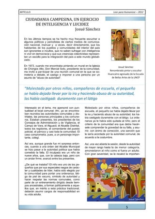 CIUDADANIA	CAMPESINA,	UN	EJERCICIO	
ARTÍCULO                                                                        Leer para Humanizar – 2012



        DE	INTELIGENCIA	Y	LUCIDEZ		
                           Josué 	Sá nchez

   En los últimos tiempos se ha hecho muy frecuente escuchar a
   algunos políticos y periodistas de ciertos medios de comunica-
   ción nacional, insinuar y a veces, decir directamente, que los
   habitantes de los pueblos y comunidades del interior del país
   son ignorantes e incultos, que no saben sufragar con inteligencia
   ni vivir en democracia y que sus creencias colectivistas represen-
   tan un escollo para la integración del país a este mundo globali-
   zado.

   En 1973, cuando me encontraba pintando un mural en la Iglesia                    Josué Sánchez
   de Chongos Alto, Don Marcial Soto, presidente de la comunidad,
                                                                            Renombrado pintor y escultor
   me invitó a par-ticipar de una reunión comunal en la que se so-
   metería a debate, el castigo a imponer a una persona por un             Huancaíno egresado de la Escuela
   asunto de "abuso de autoridad".                                            de Bellas Artes de la UNCP



   “Molestado por otros niños, compañeros de escuela, el pequeño
   se había dejado llevar por la ira y haciendo abuso de su autoridad,


   Interesado en el tema, me apersoné con pun-         Molestado por otros niños, compañeros de
   tualidad al local comunal. Ahí, ya se encontra-     escuela, el pequeño se había dejado llevar por
   ban reunidos las autoridades comunales y dis-       la ira y haciendo abuso de su autoridad, los ha-
   tritales, las personas principales y los comune-    bía castigado duramente con el látigo. La orde-
   ros. Estaban presentes, los presidentes de los      nanza ya le había sido quitada al niño; pero el
   Consejos de Administración y de Vigilancia, el
                                                       criterio de la comunidad era que debía hacér-
   Campo de Vara, el Alguacil, el Alcalde Distrital,
   todos los regidores, el comandante del puesto       sele comprender la gravedad de su falta, y asu-
   policial, el párroco y casi toda la comunidad. El   mir, con ánimo de corrección, una sanción que
   caso comprometía, pues, a un personaje impor-       le sería acordada por la autoridad comunal, de
   tante, colegí.                                      acuerdo a la costumbre.

   Así era, aunque grande fue mi sorpresa enton-       Así, una vez abierta la sesión, desde la autoridad
   ces, cuando a una orden del Alcalde Municipal       de mayor rango hasta la de menor categoría,
   se hizo pasar a la autoridad política que había     amonestaron al niño como si fuera un adulto.
   cometido la falta. El inculpado era un niño de
                                                       Con gran severidad, se le recalcó la importan-
   nueve años, que, con la cabeza baja, pero con
   un andar firme, avanzó entre los presentes.

   ¿De qué se trataba? El niño era uno de los pe-
   queños que por sus especiales rasgos de carác-
   ter y cualidades de líder, había sido elegido por
   la comu-nidad para portar una ordenanza, láti-
   go de piel de vacuno, símbolo de autoridad y
   hacer respetar las normas comunales, como
   parte de un entrenamiento dirigido desde tiem-
   pos ancestrales, a formar políticamente a aque-
   llos que, en mérito a esta práctica tradicional,
   deberán asumir cargos de responsabilidad en
   su vida adulta.
                                                                                                Josué Sánchez


                                                                                            5
 
