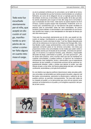 ARTÍCULO                                                                        Leer para Humanizar – 2012


                            cia de la potestad conferida por la comunidad y se le habló de la honra-
                            dez, de la necesidad de que las funciones encomendadas se cumplieran
                            fielmente; así como de la obligación de ser un ejemplo para los demás.
 Todo esto fue              Se enfatizó: el ama sua, el ama Ilulla y el ama quella. Se le dijo que esta-
                            ba siendo preparado para ocupar el más alto cargo de la comunidad y
 escuchado                  que si empezaba de ese modo, nada bueno se podría esperar de él en
 atentamente                el futuro, cuando ocupara cargos más importantes. Finalmente, se le co-
                            municó que, considerando que un mal ejercicio del poder resultaba en
 por el niño, que           perjuicio para la comunidad; todas las otras autoridades, de común
                            acuerdo y previo debate, lo sancionaban a ser suspendido en sus funcio-
 aceptó sin dis-            nes durante tres meses y a ser reemplazado en ese lapso de tiempo por
                            otro niño menor que él.

 go, manifes-               Todo esto fue escuchado atentamente por el niño, que aceptó sin dis-
                            cusión el castigo, manifestando su propósito de no volver a cometer
 tando su pro-              falta alguna en cuanto retomase el cargo. Y así fue. Meses después pude

 pósito de no
                            verlo con la ordenanza en la mano en los linderos de Chongos Alto, mien-
                            tras llevaba cuatro ovejas pertenecientes a otra comunidad, que había
 volver a come-             capturado comiendo pasto en los terrenos comunales. Una tarea que
                            proporciona rentas a las comunidades vía las multas que suelen cobrar a
 ter falta alguna           los pueblos vecinos por el rescate de los animales. Una tarea de aprendi-
                            zaje, en el camino a un ejercicio honesto, justo, eficiente y responsable
 en cuanto reto-            del poder de dirigir y administrar un pueblo. ¿Es esto ignorancia?, ¿No
 mase el cargo.             es acaso esta práctica, como muchas otras que aún se mantienen en
                            nuestras comunidades y pueblos andinos, un ejercicio de ciudadanía
                            infinitamente más inteligente, lúcido y democrático que el espectáculo
                            electorero de las ciudades y el oportunista accionar de las personas su-
                            puestamente letradas, cultas y probas que ejercen el poder, que sólo
                            ofrecen al país y a los niños, los futuros gobernantes del país, una imagen
                            vociferante, escandalosa y corrupta de la política?

                            Es una lástima que algunos políticos desconozcan estas escuelas políti-
                            cas comunales; es lamentable que ciertos grupos de poder y algunos mal
                            lla-mados comunicadores, ignorando la idiosincrasia y sabiduría de los
                            pueblos andinos, se permitan menospreciarlos. Tal cosa sólo habla de
                            su irrespeto al pueblo y a la democracia que como tal vez ignoren esos
                            sectores se fundamenta en el pueblo y en la legítima aspiración del pue-
                            blo al bien común.

           Josué Sánchez




                     Josué Sánchez

                                                                                               Josué Sánchez



                                                                                           6
 