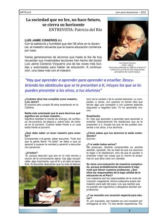ARTÍCULO                                                                              Leer para Humanizar – 2012


    La	sociedad	que	no	lee,	no	hace	futuro,	

                ENTREVISTA:	Patricia	del	Rı́o	
            se	cierra	su	horizonte	


   LUIS JAIME CISNEROS (+)
   Con la sabiduría y humildad que dan 58 años en la docen-
   cia, el maestro recuerda que la buena educación comienza
   por casa.

   Varias generaciones de alumnos que hasta el día de hoy
   recuerdan sus invalorables lecciones han hecho del doctor
                                                                                           Luis Jaime Cisneros
   Luis Jaime Cisneros Vizquerra una de las voces más lúci-                                   (1921 –2011)
   das y autorizadas para hablar de educación. A continua-                     Entrevista publicada en 2005 en el diario El
                                                                                Comercio a uno de los más importantes
   ción, una clase más con el maestro.                                               pensadores de nuestra época.



   “Hay que aprender a aprender para aprender a enseñar. Descu-

   pueden presentar a los otros, a tus alumnos”
   ¿Cuántos años has cumplido como maestro,                tario de la verdad o de la verdad absoluta. La com-
   Luis Jaime?                                             partes, a veces, con quienes no tienes idea que
   El próximo año cumplo 59 años enseñando en la           tenías algo que compartir o con quienes estarías
   Católica.                                               dispuesto a negarles todo. Yo he aprendido mu-
                                                           cho.
   Nadie más autorizado que tú para decirnos qué
   significa ser un buen maestro…                          Enseñando.
   Significa redoblar tu fuente de energía, de confian-    Sí. Hay que aprender a aprender para aprender a
   za, de juventud, de alegría y, sobre todo, de certe-    enseñar. Descubriendo los obstáculos que se te
   za en el porvenir. Cuando estás frente a un aula        presentan a ti, intuyes los que se les pueden pre-
   estás frente al porvenir.                               sentar a los otros, a tus alumnos.

   ¿Qué debe saber un buen maestro para ense-              ¿Cómo sabes que tus alumnos te están enten-
   ñar?                                                    diendo?
   Comprender a la gente, saber escuchar. Todo eso         Sonríen.
   que la gente llama "mi éxito" se debe a que yo
   aprendí a superar la vanidad y aprendí a escuchar       ¿Y si están todos serios?
   con paciencia.                                          Me preocupo. Sentirte comprendido es sentirte
                                                           asistido, ayudado. No se trata de que tus alumnos
    ¿A todos?                                              te sigan o te obedezcan, sino de que te ayuden a
    Sí, porque descubrí que aún en lo más remoto y         entender mejor las cosas que tú mismo te empe-
   oscuro de la conversación ajena, hay algo recupe-       ñas en que ellos vean con claridad.
   rable, algo importante; que al fin y al cabo te bene-
   ficia. Al escuchar descubres que no eres el deposi-     Se viene una evaluación de maestros complica-
                                                           da, porque probablemente demuestre el bajo
                                                           nivel que tienen nuestros profesores. ¿Son
                                                           ellos los responsables de la baja calidad de la
                                                           educación en el Perú?
                                                           Los maestros son los responsables de la crisis de
                                                           vocación magisterial. Ahora cualquiera quiere ser
                                                           maestro para salir del paso. Los que sienten que
                                                           no pueden ser ingenieros o abogados deciden ser
                                                           profesores.

                                                           ¿Y se necesita una vocación especial para edu-
                                                           car?
                                                           Sí, por supuesto, ser maestro es una vocación por
                                                           entregarse al otro. Tú has tenido experiencia, Pa-


                                                                                                      7
 