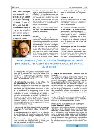 ARTÍCULO                                                                                Leer para Humanizar – 2012

 Pero insisto en que           tricia. Tú sabes cómo es. El día que te
                               llega ya estás comprometido con la
                                                                           para tu formación, estás perdido. La
                                                                           gente se ha asustado con los proble-
 esta vocación em-             docencia, y ya no hay nada más que          mas.
                               hacer. Pero insisto en que esta voca-
 pieza por un saber            ción empieza por un saber escuchar.         Enseñar no es dar.
 escuchar. Te obliga           Te obliga a compartir con el otro. Más      No, como maestro te pongo en condi-
                               que ganas de transmitir lo que sabes,       ciones de que encuentres y busques el
 a compartir con el            enseñar consiste en proporcionarle al       conocimiento. La idea es que te marti-
 otro. Más que ga-             alumno lo que no tiene.                     rices. Esa es mi tarea.

 nas de transmitir lo          ¿Qué cosa no tienen nuestros alum-          ¿Se está confundiendo conocimien-
                               nos hoy? ¿Qué les tendría que pro-          to con datos? ¿Se están limitando
 que sabes, enseñar            porcionar la escuela?                       las escuelas a dar información?
 consiste en propor-           Fe.                                         Sí. La escuela proporciona datos para
                                                                           la vista y para el oído. La cabeza no
 cionarle al alumno            ¿En qué?                                    interviene en el proceso, solo el dedo
 lo que no tiene.              En la inteligencia, fe en ellos, en que     (hace ademán de apretar un mouse).
                               pueden. La escuela no puede hacerte         La máquina no te puede dar lo que no
                               creer que el conocimiento se adquiere       tiene, tú le tienes que dar lo que ella
                               fácilmente. El conocimiento tiene que       no te puede ofrecer.
                               costarte trabajo. Debemos luchar para
                               ser los descubridores del conocimien-       ¿Cómo lograr que los niños empie-
                               to, los aprovechadores del conoci-          cen a leer?
                               miento. Y así aprenderemos que tene-        Si no les creas el hábito no hay forma.
                               mos derecho a usufructuarlo, porque         A mí me inculcaron la lectura en casa.
                               no lo hemos recibido gratuitamente,         Mi nieto menor, Luis Jaime, todas las
                               nos ha costado. Si la escuela no anun-      semanas va al Virrey a jugar con la
                               cia que el problema existe y existe         gata Tilsa y a comprarse su libro. Es

     “Tienes que tener la fuerza, la voluntad, la inteligencia y la decisión

                                               lo. No dártelo”
  un niño pequeño, pero ya tiene memoria de todos los
  libros que ha comprado, por los dibujos, porque toda-      La idea es que se enfrenten a distintos usos del
  vía no lee. "Ya tengo chanchitos", dice, y me los trae,    lenguaje.
  para que yo se los lea. Él sabe que tiene que comprar      Sí. La lectura es lenguaje. Si dices, "el triángulo tiene
  libros... la misma suerte tuve yo.                         tres ángulos", es verdad y está bien dicho. Pero si
                                                             prefieres puedes decir "tres ángulos tiene mi triángu-
  ¿Cómo hacen los maestros con los niños a los               lo", y eso es más bonito (risas). Yo aprendí a leer pe-
  que no se les inculca la lectura en casa?                  riódicos en la escuela. Mis clases de Educación Cívi-
  No tengo experiencia de enseñanza con niños, toda          ca fueron siempre con periódicos, discutíamos lo que
  mi experiencia docente es con jóvenes o adolescen-         decían sobre la guerra del Chaco, los partidos de fút-
  tes. Pero lo que sí puedo ver en relación con la lectu-    bol de Uruguay, Argentina o la invasión a Abisinia.
  ra y el pensamiento de las criaturas, es que el chico      Nos enterábamos de todo lo que pasaba en el mun-
  tiene que encontrarse en el libro. Por ejemplo, a mi       do. Leíamos editoriales y noticias y los comparába-
  nieto le leo un cuento, --inventado por mí, porque su      mos.
  libro solo tiene dibujos-- de un osito que va con un
  lápiz por el mundo. Cada vez que se lo cuento me           ¿A qué está condenada una sociedad que no lee?
  anda corrigiendo y me dice "falta abuelo", cuando le       A la incomunicación. Una sociedad que no lee no ha-
  cambio la historia. Y yo pienso, qué le habré dicho la     ce futuro, el horizonte está cerrado para ella.
  última vez, y tengo que recordarlo porque él sí tiene la
  historia interiorizada. (Risas).                           Pero nuestros alumnos ni siquiera están apren-
                                                             diendo a leer en la escuela...
  Y para lograr esa interiorización, tú señalas que          Ahí hay un gran problema. Cuando se discute sobre
  no siempre hay que hacerlo a través de obras lite-         el problema de la educación todo el mundo habla de
  rarias...                                                  la escuela y de los maestros. Nadie habla de la fami-
  Sí, eso es absolutamente absurdo. No se trata solo         lia, ni del Estado ni de la sociedad. Recordemos que
  de leer literatura. Hay textos hermosamente escritos       antes de la escuela está la casa, pero la familia ya no
  que no son literarios: ensayos, descripciones de ar-       se ocupa de la educación. Todos piden nuevos pro-
  te...                                                      gramas educativos, más sueldos para los maestros,
  Además a los alumnos hay que hacerlos escribir una         pero de eso no se trata. Si la sociedad no se ocupa, si
  carta o inventar sus propios cuentos y leerlos. ¿Por       las empresas no se involucran, no hay solución posi-
  qué solo deben leer lo que han creado otros?               ble.

                                                                                                     8
 