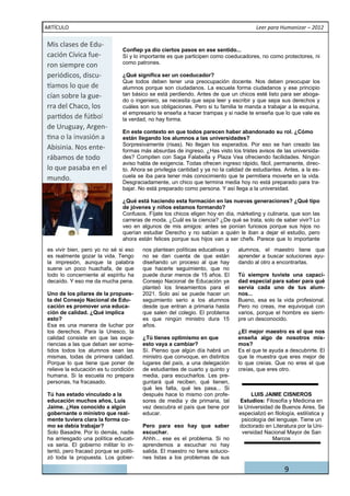 ARTÍCULO                                                                                Leer para Humanizar – 2012

Mis clases de Edu-
                                Confiep ya dio ciertos pasos en ese sentido...
cación Cívica fue-              Sí y lo importante es que participen como coeducadores, no como protectores, ni
ron siempre con                 como patrones.

periódicos, discu-              ¿Qué significa ser un coeducador?
                                Que todos deben tener una preocupación docente. Nos deben preocupar los
                                alumnos porque son ciudadanos. La escuela forma ciudadanos y ese principio
cían sobre la gue-              tan básico se está perdiendo. Antes de que un chicos esté listo para ser aboga-
                                do o ingeniero, se necesita que sepa leer y escribir y que sepa sus derechos y
rra del Chaco, los              cuáles son sus obligaciones. Pero si tu familia te manda a trabajar a la esquina,
                                el empresario te enseña a hacer trampas y si nadie te enseña que lo que vale es
                                la verdad, no hay forma.
de Uruguay, Argen-
                                En este contexto en que todos parecen haber abandonado su rol. ¿Cómo
                                están llegando los alumnos a las universidades?
Abisinia. Nos ente-             Sorpresivamente (risas). No llegan los esperados. Por eso se han creado las
                                formas más absurdas de ingreso. ¿Has visto los tristes avisos de las universida-
rábamos de todo                 des? Compiten con Saga Falabella y Plaza Vea ofreciendo facilidades. Ningún
                                aviso habla de exigencia. Todas ofrecen ingreso rápido, fácil, permanente, direc-
lo que pasaba en el             to. Ahora se privilegia cantidad y ya no la calidad de estudiantes. Antes, a la es-
mundo.                          cuela se iba para tener más conocimiento que te permitiera moverte en la vida.
                                Desgraciadamente, un chico que termina media hoy no está preparado para tra-
                                bajar. No está preparado como persona. Y así llega a la universidad.

                                ¿Qué está haciendo esta formación en las nuevas generaciones? ¿Qué tipo
                                de jóvenes y niños estamos formando?
                                Confusos. Fíjate los chicos eligen hoy en día, márketing y culinaria, que son las
                                carreras de moda. ¿Cuál es la ciencia? ¿De qué se trata, solo de saber vivir? Lo
                                veo en algunos de mis amigos: antes se ponían furiosos porque sus hijos no
                                querían estudiar Derecho y no sabían a quién le iban a dejar el estudio, pero
                                ahora están felices porque sus hijos van a ser chefs. Parece que lo importante
es vivir bien, pero yo no sé si eso     nos plantean políticas educativas y     alumnos, el maestro tiene que
es realmente gozar la vida. Tengo       no se dan cuenta de que están           aprender a buscar soluciones ayu-
la impresión, aunque la palabra         diseñando un proceso al que hay         dando al otro a encontrarlas.
suene un poco huachafa, de que          que hacerle seguimiento, que no
todo lo concerniente al espíritu ha     puede durar menos de 15 años. El        Tú siempre tuviste una capaci-
decaído. Y eso me da mucha pena.        Consejo Nacional de Educación ya        dad especial para saber para qué
                                        planteó los lineamientos para el        servía cada uno de tus alum-
Uno de los pilares de la propues-       2021. Solo así se puede hacer un        nos...
ta del Consejo Nacional de Edu-         seguimiento serio a los alumnos         Bueno, esa es la vida profesional.
cación es promover una educa-           desde que entran a primaria hasta       Pero no creas, me equivoqué con
ción de calidad. ¿Qué implica           que salen del colegio. El problema      varios, porque el hombre es siem-
esto?                                   es que ningún ministro dura 15          pre un desconocido.
Esa es una manera de luchar por         años.
los derechos. Para la Unesco, la                                                ¿El mejor maestro es el que nos
calidad consiste en que las expe-       ¿Tú tienes optimismo en que             enseña algo de nosotros mis-
riencias a las que deban ser some-      esto vaya a cambiar?                    mos?
tidos todos los alumnos sean las        Sí. Pienso que algún día habrá un       Es el que te ayuda a descubrirte. El
mismas, todas de primera calidad.       ministro que convoque, en distintos     que te muestra que eres mejor de
Porque lo que tiene que poner de        lugares del país, a una delegación      lo que creías. Que no eres el que
relieve la educación es tu condición    de estudiantes de cuarto y quinto y     creías, que eres otro.
humana. Si la escuela no prepara        media, para escucharlos. Les pre-
personas, ha fracasado.                 guntará qué reciben, qué tienen,
                                        qué les falta, qué les pasa... Si
Tú has estado vinculado a la            después hace lo mismo con profe-              LUIS JAIME CISNEROS
educación muchos años, Luis             sores de media y de primaria, tal        Estudios: Filosofía y Medicina en
Jaime. ¿Has conocido a algún            vez descubra el país que tiene por      la Universidad de Buenos Aires. Se
gobernante o ministro que real-         educar.                                  especializó en filología, estilística y
mente tuviera clara la forma co-                                                  psicología del lenguaje. Tiene un
mo se debía trabajar?                   Pero para eso hay que saber              doctorado en Literatura por la Uni-
Solo Basadre. Por lo demás, nadie       escuchar.                                 versidad Nacional Mayor de San
ha arriesgado una política educati-     Ahhh... ese es el problema. Si no                      Marcos
va seria. El gobierno militar lo in-    aprendemos a escuchar no hay
tentó, pero fracasó porque se politi-   salida. El maestro no tiene solucio-
zó toda la propuesta. Los gobier-       nes listas a los problemas de sus

                                                                                                     9
 
