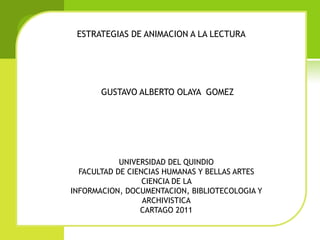 ESTRATEGIAS DE ANIMACION A LA LECTURA




       GUSTAVO ALBERTO OLAYA GOMEZ




            UNIVERSIDAD DEL QUINDIO
  FACULTAD DE CIENCIAS HUMANAS Y BELLAS ARTES
                  CIENCIA DE LA
INFORMACION, DOCUMENTACION, BIBLIOTECOLOGIA Y
                  ARCHIVISTICA
                 CARTAGO 2011
 