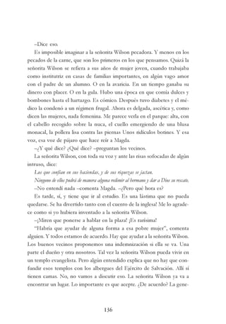 136
–Dice eso.
Es imposible imaginar a la señorita Wilson pecadora. Y menos en los
pecados de la carne, que son los primeros en los que pensamos. Quizá la
señorita Wilson se refiera a sus años de mujer joven, cuando trabajaba
como institutriz en casas de familias importantes, en algún vago amor
con el padre de un alumno. O en la avaricia. En un tiempo ganaba su
dinero con placer. O en la gula. Hubo una época en que comía dulces y
bombones hasta el hartazgo. Es cómico. Después tuvo diabetes y el mé-
dico la condenó a un régimen frugal. Ahora es delgada, ascética y, como
dicen las mujeres, nada femenina. Me parece verla en el parque: alta, con
el cabello recogido sobre la nuca, el cuello emergiendo de una blusa
monacal, la pollera lisa contra las piernas Unos ridículos botines. Y esa
voz, esa voz de pájaro que hace reír a Magda.
–¿Y qué dice? ¿Qué dice? –preguntan los vecinos.
La señorita Wilson, con toda su voz y ante las risas sofocadas de algún
intruso, dice:
Los que confían en sus haciendas, y de sus riquezas se jactan.
Ninguno de ellos podrá de manera alguna redimir al hermano y dar a Dios su rescate.
–No entendí nada –comenta Magda. –¿Pero qué hora es?
Es tarde, sí, y tiene que ir al estudio. Es una lástima que no pueda
quedarse. Se ha divertido tanto con el cuento de la inglesa! Me lo agrade-
ce como si yo hubiera inventado a la señorita Wilson.
–¡Miren que ponerse a hablar en la plaza! ¡Es rarísima!
“Habría que ayudar de alguna forma a esa pobre mujer”, comenta
alguien. Y todos estamos de acuerdo. Hay que ayudar a la señorita Wilson.
Los buenos vecinos proponemos una indemnización si ella se va. Una
parte el dueño y otra nosotros. Tal vez la señorita Wilson pueda vivir en
un templo evangelista. Pero algún entendido explica que no hay que con-
fundir esos templos con los albergues del Ejército de Salvación. Allí sí
tienen camas. No, no vamos a discutir eso. La señorita Wilson ya va a
encontrar un lugar. Lo importante es que acepte. ¿De acuerdo? La gene-
 
