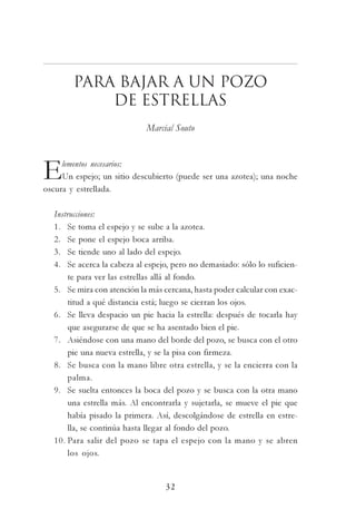 32
Para bajar a un pozo
de estrellas
Marcial Souto
Elementos necesarios:
Un espejo; un sitio descubierto (puede ser una azotea); una noche
oscura y estrellada.
Instrucciones:
1. Se toma el espejo y se sube a la azotea.
2. Se pone el espejo boca arriba.
3. Se tiende uno al lado del espejo.
4. Se acerca la cabeza al espejo, pero no demasiado: sólo lo suficien-
te para ver las estrellas allá al fondo.
5. Se mira con atención la más cercana, hasta poder calcular con exac-
titud a qué distancia está; luego se cierran los ojos.
6. Se lleva despacio un pie hacia la estrella: después de tocarla hay
que asegurarse de que se ha asentado bien el pie.
7. Asiéndose con una mano del borde del pozo, se busca con el otro
pie una nueva estrella, y se la pisa con firmeza.
8. Se busca con la mano libre otra estrella, y se la encierra con la
palma.
9. Se suelta entonces la boca del pozo y se busca con la otra mano
una estrella más. Al encontrarla y sujetarla, se mueve el pie que
había pisado la primera. Así, descolgándose de estrella en estre-
lla, se continúa hasta llegar al fondo del pozo.
10. Para salir del pozo se tapa el espejo con la mano y se abren
los ojos.
 