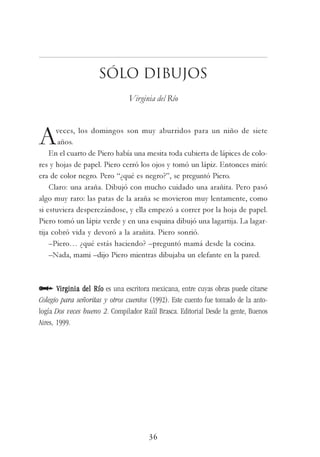 36
Sólo dibujos
Virginia del Río
Aveces, los domingos son muy aburridos para un niño de siete
años.
En el cuarto de Piero había una mesita toda cubierta de lápices de colo-
res y hojas de papel. Piero cerró los ojos y tomó un lápiz. Entonces miró:
era de color negro. Pero “¿qué es negro?”, se preguntó Piero.
Claro: una araña. Dibujó con mucho cuidado una arañita. Pero pasó
algo muy raro: las patas de la araña se movieron muy lentamente, como
si estuviera desperezándose, y ella empezó a correr por la hoja de papel.
Piero tomó un lápiz verde y en una esquina dibujó una lagartija. La lagar-
tija cobró vida y devoró a la arañita. Piero sonrió.
–Piero… ¿qué estás haciendo? –preguntó mamá desde la cocina.
–Nada, mami –dijo Piero mientras dibujaba un elefante en la pared.
Virginia del RíoVirginia del RíoVirginia del RíoVirginia del RíoVirginia del Río es una escritora mexicana, entre cuyas obras puede citarse
Colegio para señoritas y otros cuentos (1992). Este cuento fue tomado de la anto-
logía Dos veces bueno 2. Compilador Raúl Brasca. Editorial Desde la gente, Buenos
Aires, 1999.
 