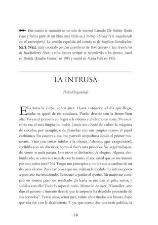 58
Este cuento se encontró en un sitio de internet llamado The Online Books
Page y forma parte de un libro cuyo título es A tramp abroad (Un vagabundo
en el extranjero). La versión española del cuento es de Angélica Gorodischer.
Mark TMark TMark TMark TMark Twainwainwainwainwain, muy conocido por Las aventuras de Tom Sawyer y Las Aventuras
de Huckleberry Finn, y cuya lectura siempre se recomienda a los jóvenes, nació
en Florida (Estados Unidos) en 1935 y murió en Nueva York en 1910.
La intrusa
Pedro Orgambide
Ella tuvo la culpa, señor juez. Hasta entonces, el día que llegó,
nadie se quejó de mi conducta. Puedo decirlo con la frente bien
alta. Yo era el primero en llegar a la oficina y el último en irme. Mi escri-
torio era el más limpio de todos. Jamás me olvidé de cubrir la máquina
de calcular, por ejemplo, o de planchar con mis propias manos el papel
carbónico. En cuanto a esa, me pareció sospechosa desde el primer mo-
mento. Vino con tantas ínfulas a la oficina. Además, ¡que exageración!,
recibirla con un discurso, como si fuera una princesa. Yo seguí trabajan-
do como si nada pasara. Los otros se deshacían de elogios. Alguno, des-
lumbrado, se atrevía a rozarla con la mano. ¿Cree usted que yo me inmuté
por eso, señor juez? No. Tengo mis principios y no los voy a cambiar de un
día para el otro. Pero hay cosas que me colman la medida. La intrusa, poco
a poco me fue invadiendo. Comencé a perder el apetito. Mi mujer me com-
pró un tónico, pero sin resultado. ¡Si hasta se me caía el pelo, señor, y
soñaba con ella! Todo lo soporté, todo. Menos lo de ayer. “González –me
dijo el gerente–, lamento decirle que la empresa ha decidido prescindir de
sus servicios”. Veinte años, señor juez, veinte años tirados a la basura. Supe
que ella fue con la alcahuetería. Y yo, que nunca dije una mala palabra, la
 