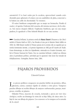 68
automóvil. O te haré rodar por la escalera, aprovecharé cuando estés
dormido para aplastarte el cráneo con un candelabro de plata, conectaré a
la bañera un cable de electricidad. Ya veremos.
El señor Smithson comprendió que su mujer no bromeaba. Perdió el
sueño y el apetito. Enfermó del corazón, del sistema nervioso y de la cabe-
za. Seis meses después falleció. Euphemia Smithson, que era una mujer
piadosa, le agradeció a Dios haberla librado de ser una asesina.
Cuentista brillante, la primera novela de Marco DeneviMarco DeneviMarco DeneviMarco DeneviMarco Denevi (Rosaura a las Diez)
recibió el Premio Kraft en 1955 y fue llevada al cine por el director Mario Soffici en
1958. En 1960 Denevi recibió el Primer premio de la revista Life en español por su
novela Ceremonia Secreta, y el premio Argentores en 1962 por El Cuarto de Noche.
Como dramaturgo, su obra Los Expedientes, estrenada en el teatro Cervantes, reci-
bió el Premio Nacional de Teatro. Fue un cuentista brillante y dedicó sus últimos
años al periodismo político, actividad que lo apasionó. Este texto fue tomado de
Falsificaciones, Corregidor, Buenos Aires, 1984.
Pájaros Prohibidos
Eduardo Galeano
Los presos políticos uruguayos no pueden hablar sin permiso, silbar,
sonreír, cantar, caminar rápido ni saludar a otro preso. Tampoco
pueden dibujar ni recibir dibujos de mujeres embarazadas, parejas, mari-
posas, estrellas ni pájaros.
Didaskó Pérez, maestro de escuela, torturado y preso por tener ideas
ideológicas, recibe un domingo la visita de su hija Milay, de cinco años. La
hija le trae un dibujo de pájaros. Los censores se lo rompen en la entrada
de la cárcel.
 