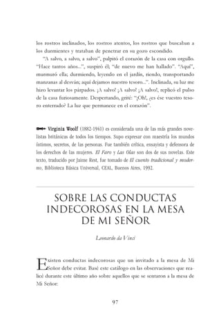 97
los rostros inclinados, los rostros atentos, los rostros que buscaban a
los durmientes y trataban de penetrar en su gozo escondido.
“A salvo, a salvo, a salvo”, palpitó el corazón de la casa con orgullo.
“Hace tantos años...”, suspiró él; “de nuevo me han hallado”. “Aquí”,
murmuró ella; durmiendo, leyendo en el jardín, riendo, transportando
manzanas al desván; aquí dejamos nuestro tesoro...”. Inclinada, su luz me
hizo levantar los párpados. ¡A salvo! ¡A salvo! ¡A salvo!, replicó el pulso
de la casa furiosamente. Despertando, grité: “¡Oh!, ¿es ése vuestro teso-
ro enterrado? La luz que permanece en el corazón”.
Virginia WVirginia WVirginia WVirginia WVirginia Woooooolfolfolfolfolf (1882-1941) es considerada una de las más grandes nove-
listas británicas de todos los tiempos. Supo expresar con maestría los mundos
íntimos, secretos, de las personas. Fue también crítica, ensayista y defensora de
los derechos de las mujeres. El Faro y Las Olas son dos de sus novelas. Este
texto, traducido por Jaime Rest, fue tomado de El cuento tradicional y moder-
no, Biblioteca Básica Universal, CEAL, Buenos Aires, 1992.
Sobre las conductas
indecorosas en la mesa
de mi señor
Leonardo da Vinci
Existen conductas indecorosas que un invitado a la mesa de Mi
Señor debe evitar. Basé este catálogo en las observaciones que rea-
licé durante este último año sobre aquellos que se sentaron a la mesa de
Mi Señor:
 