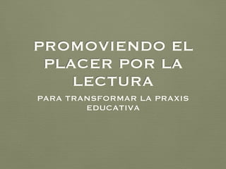 PROMOVIENDO EL
PLACER POR LA
LECTURA
PARA TRANSFORMAR LA PRAXIS
EDUCATIVA
 