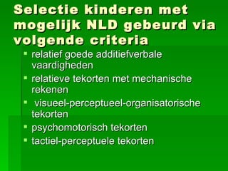 Selectie kinderen met mogelijk NLD gebeurd via volgende criteria relatief goede additiefverbale vaardigheden relatieve tekorten met mechanische rekenen visueel-perceptueel-organisatorische tekorten psychomotorisch tekorten tactiel-perceptuele tekorten   