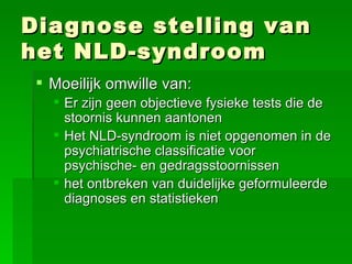 Diagnose stelling van het NLD-syndroom Moeilijk omwille van: Er zijn geen objectieve fysieke tests die de stoornis kunnen aantonen Het NLD-syndroom is niet opgenomen in de psychiatrische classificatie voor  psychische- en gedragsstoornissen het ontbreken van duidelijke geformuleerde diagnoses en statistieken 