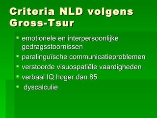 Criteria NLD volgens Gross-Tsur emotionele en interpersoonlijke gedragsstoornissen paralinguïsche communicatieproblemen verstoorde visuospatiële vaardigheden verbaal IQ hoger dan 85 dyscalculie   