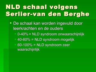NLD schaal volgens Serlier-van den Berghe De schaal kan worden ingevuld door leerkrachten en de ouders 0-40% = NLD syndroom onwaarschijnlijk 40-60% = NLD syndroom mogelijk 60-100% = NLD syndroom zeer waarschijnlijk   