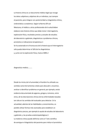La historia clínica es un documento médico-legal que recoge
los datos subjetivos y objetivos de un individuo, casi siempre
el paciente, para integrar con posterioridad un diagnóstico clínico,
sindromático o anatómico. Según la Norma Ofi cial
Mexicana, el médico u otros profesionales de la salud deben
elaborar esta historia clínica que debe incluir: interrogatorio,
exploración física, resultados previos y actuales de estudios
de laboratorio o gabinete, diagnósticos o problemas clínicos,
pronóstico e indicaciones terapéuticas.1
Se ha aseverado en el transcurso de la historia que el interrogatorio
sólo puede determinar el 56% de los diagnósticos
y, junto con la exploración física, hasta el 88%.2
diagnostico medico……….
Desde los inicios de la humanidad, el hombre ha utilizado sus
sentidos como herramientas vitales para descubrir, encontrar,
analizar o identificar problemas en general; por ejemplo, existe
evidencia documentada de egipcios, griegos y romanos, entre
otros, de las descripciones clínicas de las enfermedades basadas
tan sólo en los sentidos del evaluador para detectar. En la
actualidad, además de las habilidades y conocimientos, es
posible utilizar formas más avanzadas para establecer un
diagnóstico preciso, por ejemplo la ayuda de estudios de laboratorio
y gabinete, y las pruebas anatomopatológicas.3
La medicina clínica puede definirse como el “arte científico
de averiguar el diagnóstico del paciente para indicar el pronóstico
 