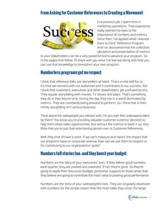 2
FromAskingforCustomerReferencestoCreatingaMovement
In a previous job, I spent time in
marketing operations. That experience
really opened my eyes to the
importance of numbers and metrics.
Since then, I’ve applied what I learned
there to Citrix’ Reference Program.
And I’ve discovered that the collection,
tabulation and presentation of metrics
to your stakeholders can be a very powerful tool to advance your program. So
in the pages that follow, I’ll share with you what I’ve learned along with how you
can use that knowledge to strengthen your own program.
Numberlessprogramsgetnorespect
I think that reference folks are storytellers at heart. That’s a vital skill for us.
It’s how we connect with our audiences and it contributes to our success. But
I think that coworkers, executives and other stakeholders get confused by this.
They equate storytelling with movies, TV shows and plays. That’s something
they do in their leisure time. During the day, they live in a world dominated by
metrics. They are constantly being pressed to perform. So I think that in their
minds storytelling isn’t serious business.
Think about the salespeople you interact with. Do you ever feel underappreciated
by them? You know you’re providing valuable customer evidence (stories!) to
help them close sales opportunities. But without the metrics to back it up, they
think that you’re just that entertaining person over in Customer References.
Well, they kind of have a point. If we can’t measure and report, the impact that
our programs have on corporate revenue, how can we ask them to respect us
for contributing to our organizations’ goals?
Numberstellstoriestoo—andtheyboostyourbudget
Numbers are the story of your executives’ lives. If they deliver good numbers
each quarter, they are praised and rewarded. If not, they’re gone. So they’re
going to apply their resources (budget, personnel, support) to those areas that
they believe are going to contribute the most value to posting good performance.
Numbers are the story of your salespeople’s lives. They are singularly obsessed
with numbers for the simple reason that the more sales they close, the larger
 