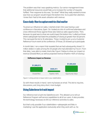 4
The problem was that I was speaking metrics. Our senior management knew
that additional resources would help us to increase the number of requests
fulfilled. Their response to this was, “So what?” What they really wanted to know
was how our program would impact the bottom line. So to grab their attention,
I knew that I had to link asset utilization with revenue.
Casestudy:Howtocapturemetricsthatmatter
To prove our influence on sales, I started small. Citrix was having a user
conference in Barcelona, Spain. So I looked at a list of confirmed attendees and
cross-referenced those against those also listed as sales opportunities. Then,
because my goal was to show we could impact the bottom line, I culled out those
where salespeople had listed the probability of closing at greater than 60 percent.
This narrowed the list to 36 attendees. These I invited to join us at a Customer
Reference Forum event at the conference. Of those, 20 showed up to participate.
A month later, I ran a report that revealed that we had subsequently closed 1.5
million dollars in sales among the 20 people who had attended my Forum. From
that data, I was able to create charts like Figure 2 below to show our impact on
revenue (Closed/Won), as well as projected revenue (Pipeline +60% of closing.)
Refference Impact on Revenue
Opportunity ValuePipeline +60%Closed/Won
$1,500,013
$425,411
$1,925,424
Figure 2: Linking activity to impact reels in your stakeholders.
So with these results in hand, I sent my bosses an email. This led to inquiries,
discussions, and, long story short, more budget.
UsingSalesforcetotrackimpact
Our reference tool is built into Salesforce.com. This allowed us to roll out
Reference Program self-service capabilities to all of our users. It also provides
the technology necessary to link our reference activities to sales.
But that’s only possible if our stakeholders—salespeople and folks in
marketing—use the application exclusively when they work with us. So
 