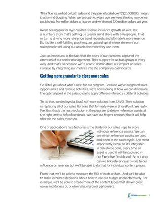 6
The influence we had on both sales and the pipeline totaled over $220,000,000. I mean,
that’s mind-boggling. When we set out two years ago, we were thinking maybe we
could show five million dollars a quarter, and we showed 220 million dollars last year.
We’re seeing quarter over quarter revenue influence growth as well. It’s
a numbers story that’s getting us greater mind share with salespeople. That
in turn is driving more reference asset requests and ultimately, more revenue.
So it’s like a self-fulfilling prophecy, an upward spiral where the more our
salespeople sell using our assets the more they use them.
Just as important, is the fact that the story of our numbers captured the
attention of our senior management. Their support for us has grown in every
way. And that’s all because we’re able to demonstrate our impact on sales
revenue by integrating our metrics into the company’s dashboards.
Gettingmoregranulartoclosemoresales
So I’ll tell you about what’s next for our program. Because we’ve integrated sales
opportunities and revenue activities, we’re now looking at how we can determine
the optimal point in the sales cycle to apply different reference collateral activities.
To do that, we deployed a SaaS software solution from SAVO. Their solution
is replacing all of our sales libraries that formerly were in SharePoint. We really
feel that that’s the next evolution in the program to deliver reference assets at
the right time to help close deals. We have our fingers crossed that it will help
shorten the sales cycle too.
One of application’s nice features is the ability for our sales reps to score
individual reference assets. We can
see which reference assets are used
and when in the sales cycle. And most
importantly, because it’s integrated
in Salesforce.com, every time an
asset is used it will be captured in
our Executive Dashboard. So not only
can we link reference activities to our
influence on revenue, but we’ll be able to do that for individual content pieces.
From that, we’ll be able to measure the ROI of each artifact. And we’ll be able
to make informed decisions about how to use our budget more effectively. For
example, we’ll be able to create more of the content types that deliver great
value and do less of, or eliminate, marginal performers.
 