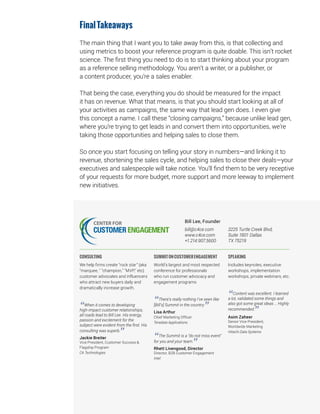 FinalTakeaways
The main thing that I want you to take away from this, is that collecting and
using metrics to boost your reference program is quite doable. This isn’t rocket
science. The first thing you need to do is to start thinking about your program
as a reference selling methodology. You aren’t a writer, or a publisher, or
a content producer, you’re a sales enabler.
That being the case, everything you do should be measured for the impact
it has on revenue. What that means, is that you should start looking at all of
your activities as campaigns, the same way that lead gen does. I even give
this concept a name. I call these “closing campaigns,” because unlike lead gen,
where you’re trying to get leads in and convert them into opportunities, we’re
taking those opportunities and helping sales to close them.
So once you start focusing on telling your story in numbers—and linking it to
revenue, shortening the sales cycle, and helping sales to close their deals—your
executives and salespeople will take notice. You’ll find them to be very receptive
of your requests for more budget, more support and more leeway to implement
new initiatives.
Bill Lee, Founder
bill@c4ce.com
www.c4ce.com
+1.214.907.5600
3225 Turtle Creek Blvd,
Suite 1801 Dallas
TX 75219
CONSULTING
We help firms create “rock star” (aka
"marquee, " "champion," "MVP," etc)
customer advocates and influencers
who attract new buyers daily and
dramatically increase growth.
“When it comes to developing
high-impact customer relationships,
all roads lead to Bill Lee. His energy,
passion and excitement for the
subject were evident from the first. His
consulting was superb.
”Jackie Breiter
Vice President, Customer Success &
Flagship Program
CA Technologies
SUMMITONCUSTOMERENGAGEMENT
World’s largest and most respected
conference for professionals
who run customer advocacy and
engagement programs
“There’s really nothing I’ve seen like
[Bill’s] Summit in the country.
”Lisa Arthur
Chief Marketing Officer
Teradata Applications
“The Summit is a “do not miss event"
for you and your team.
”Rhett Livengood, Director
Director, B2B Customer Engagement
Intel
SPEAKING
Includes keynotes, executive
workshops, implementation
workshops, private webinars, etc.
“Content was excellent. I learned
a lot, validated some things and
also got some great ideas … Highly
recommended.
”Asim Zaheer
Senior Vice President,
Worldwide Marketing
Hitachi Data Systems
 