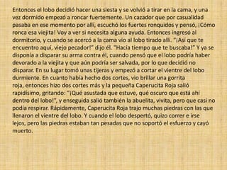 Entonces el lobo decidió hacer una siesta y se volvió a tirar en la cama, y una
vez dormido empezó a roncar fuertemente. Un cazador que por casualidad
pasaba en ese momento por allí, escuchó los fuertes ronquidos y pensó, ¡Cómo
ronca esa viejita! Voy a ver si necesita alguna ayuda. Entonces ingresó al
dormitorio, y cuando se acercó a la cama vio al lobo tirado allí. “¡Así que te
encuentro aquí, viejo pecador!” dijo él. "Hacía tiempo que te buscaba!” Y ya se
disponía a disparar su arma contra él, cuando pensó que el lobo podría haber
devorado a la viejita y que aún podría ser salvada, por lo que decidió no
disparar. En su lugar tomó unas tijeras y empezó a cortar el vientre del lobo
durmiente. En cuanto había hecho dos cortes, vio brillar una gorrita
roja, entonces hizo dos cortes más y la pequeña Caperucita Roja salió
rapidísimo, gritando: “¡Qué asustada que estuve, qué oscuro que está ahí
dentro del lobo!”, y enseguida salió también la abuelita, vivita, pero que casi no
podía respirar. Rápidamente, Caperucita Roja trajo muchas piedras con las que
llenaron el vientre del lobo. Y cuando el lobo despertó, quizo correr e irse
lejos, pero las piedras estaban tan pesadas que no soportó el esfuerzo y cayó
muerto.

 