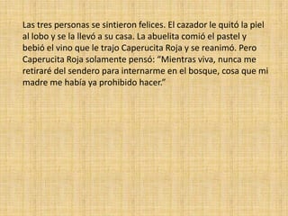 Las tres personas se sintieron felices. El cazador le quitó la piel
al lobo y se la llevó a su casa. La abuelita comió el pastel y
bebió el vino que le trajo Caperucita Roja y se reanimó. Pero
Caperucita Roja solamente pensó: “Mientras viva, nunca me
retiraré del sendero para internarme en el bosque, cosa que mi
madre me había ya prohibido hacer.”

 