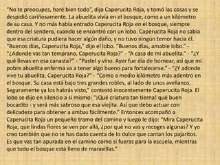 “No te preocupes, haré bien todo”, dijo Caperucita Roja, y tomó las cosas y se
despidió cariñosamente. La abuelita vivía en el bosque, como a un kilómetro
de su casa. Y no más había entrado Caperucita Roja en el bosque, siempre
dentro del sendero, cuando se encontró con un lobo. Caperucita Roja no sabía
que esa criatura pudiera hacer algún daño, y no tuvo ningún temor hacia él.
“Buenos días, Caperucita Roja,” dijo el lobo. “Buenos días, amable lobo.” “¿Adonde vas tan temprano, Caperucita Roja?” - “A casa de mi abuelita.” - “¿Y
qué llevas en esa canasta?” - “Pastel y vino. Ayer fue día de hornear, así que mi
pobre abuelita enferma va a tener algo bueno para fortalecerse.” - “¿Y adonde
vive tu abuelita, Caperucita Roja?” - “Como a medio kilómetro más adentro en
el bosque. Su casa está bajo tres grandes robles, al lado de unos avellanos.
Seguramente ya los habrás visto,” contestó inocentemente Caperucita Roja. El
lobo se dijo en silencio a sí mismo: “¡Qué criatura tan tierna! qué buen
bocadito - y será más sabroso que esa viejita. Así que debo actuar con
delicadeza para obtener a ambas fácilmente.” Entonces acompañó a
Caperucita Roja un pequeño tramo del camino y luego le dijo: “Mira Caperucita
Roja, que lindas flores se ven por allá, ¿por qué no vas y recoges algunas? Y yo
creo también que no te has dado cuenta de lo dulce que cantan los pajaritos.
Es que vas tan apurada en el camino como si fueras para la escuela, mientras
que todo el bosque está lleno de maravillas.”

 