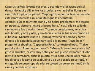 Caperucita Roja levantó sus ojos, y cuando vio los rayos del sol
danzando aquí y allá entre los árboles, y vio las bellas flores y el
canto de los pájaros, pensó: “Supongo que podría llevarle unas de
estas flores frescas a mi abuelita y que le encantarán.
Además, aún es muy temprano y no habrá problema si me atraso
un poquito, siempre llegaré a buena hora.” Y así, ella se salió del
camino y se fue a cortar flores. Y cuando cortaba una, veía otra
más bonita, y otra y otra, y sin darse cuenta se fue adentrando en
el bosque. Mientras tanto el lobo aprovechó el tiempo y corrió
directo a la casa de la abuelita y tocó a la puerta. “¿Quién es?”
preguntó la abuelita. “Caperucita Roja,” contestó el lobo. “Traigo
pastel y vino. Ábreme, por favor.” - “Mueve la cerradura y abre tú,”
gritó la abuelita, “estoy muy débil y no me puedo levantar.” El lobo
movió la cerradura, abrió la puerta, y sin decir una palabra más, se
fue directo a la cama de la abuelita y de un bocado se la tragó. Y
enseguida se puso ropa de ella, se colocó un gorro, se metió en la
cama y cerró las cortinas.

 