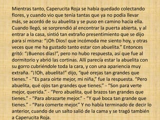 Mientras tanto, Caperucita Roja se había quedado colectando
flores, y cuando vio que tenía tantas que ya no podía llevar
más, se acordó de su abuelita y se puso en camino hacia ella.
Cuando llegó, se sorprendió al encontrar la puerta abierta, y al
entrar a la casa, sintió tan extraño presentimiento que se dijo
para sí misma: “¡Oh Dios! que incómoda me siento hoy, y otras
veces que me ha gustado tanto estar con abuelita.” Entonces
gritó: “¡Buenos días!”, pero no hubo respuesta, así que fue al
dormitorio y abrió las cortinas. Allí parecía estar la abuelita con
su gorro cubriéndole toda la cara, y con una apariencia muy
extraña. “¡!Oh, abuelita!” dijo, “qué orejas tan grandes que
tienes.” - “Es para oírte mejor, mi niña,” fue la respuesta. “Pero
abuelita, qué ojos tan grandes que tienes.” - “Son para verte
mejor, querida.” - “Pero abuelita, qué brazos tan grandes que
tienes.” - “Para abrazarte mejor.” - “Y qué boca tan grande que
tienes.” - “Para comerte mejor.” Y no había terminado de decir lo
anterior, cuando de un salto salió de la cama y se tragó también
a Caperucita Roja.

 